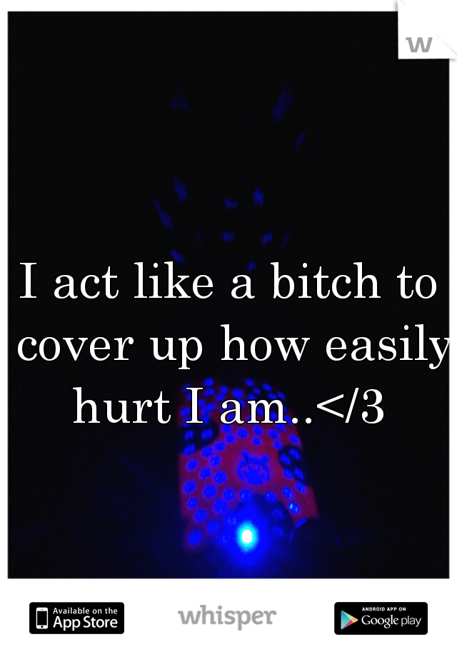 I act like a bitch to cover up how easily hurt I am..</3 