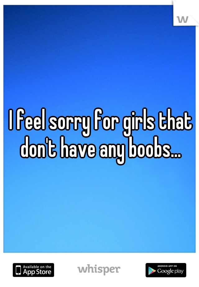 I feel sorry for girls that don't have any boobs... 