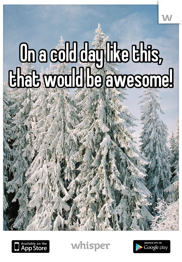 On a cold day like this, that would be awesome!