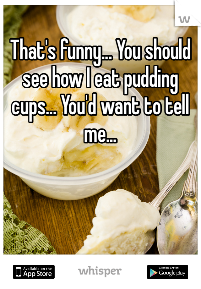 That's funny... You should see how I eat pudding cups... You'd want to tell me... 