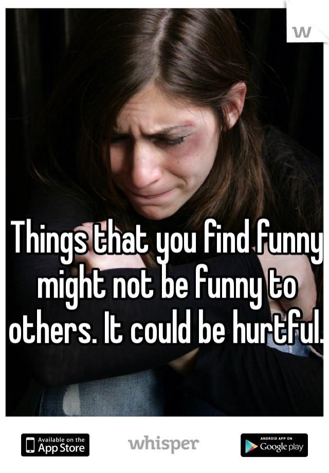 Things that you find funny might not be funny to others. It could be hurtful. 