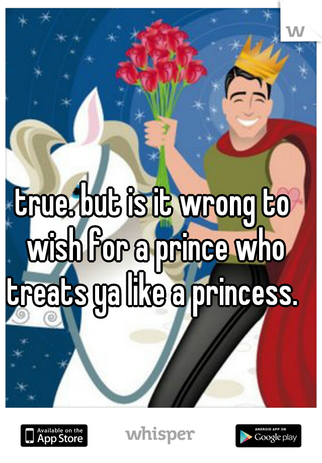 true. but is it wrong to wish for a prince who treats ya like a princess. 