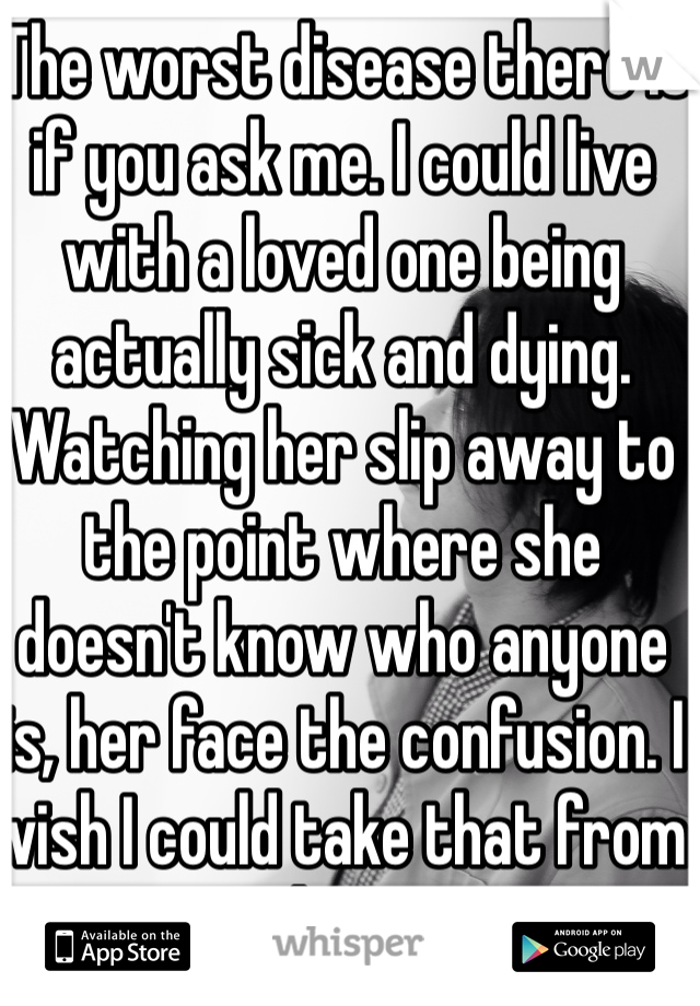 The worst disease there is if you ask me. I could live with a loved one being actually sick and dying. Watching her slip away to the point where she doesn't know who anyone is, her face the confusion. I wish I could take that from her. 