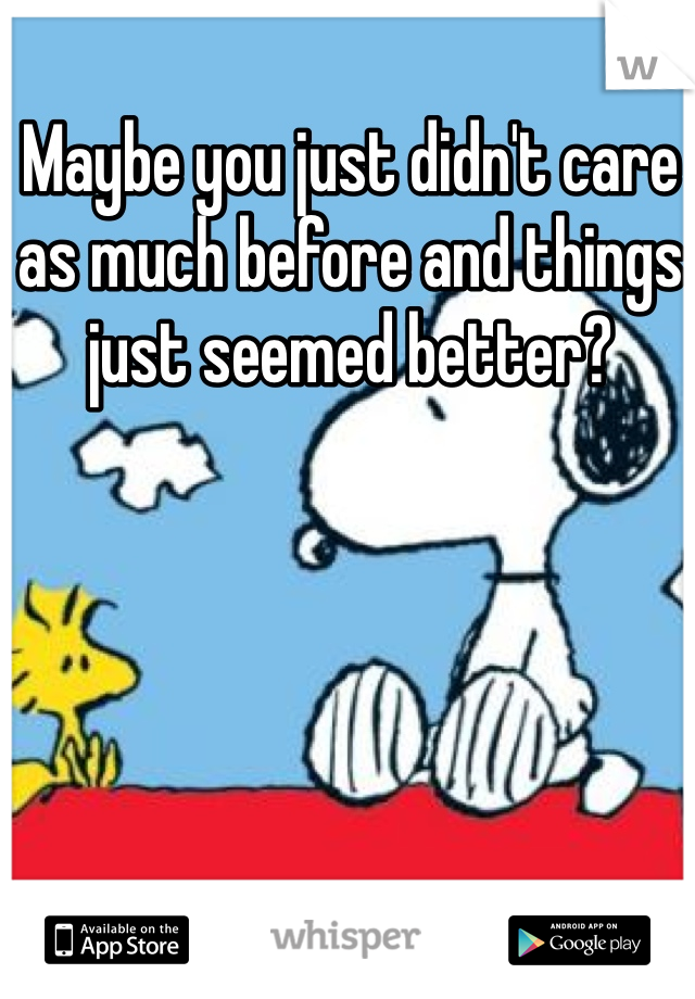 Maybe you just didn't care as much before and things just seemed better?