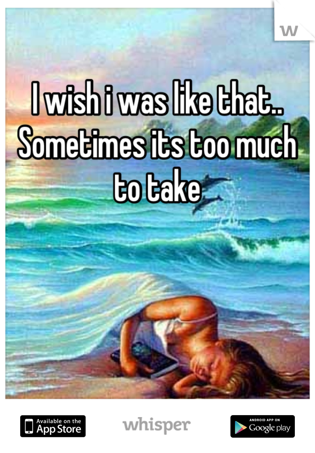 I wish i was like that.. Sometimes its too much to take