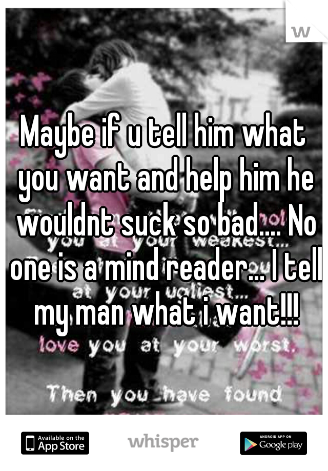 Maybe if u tell him what you want and help him he wouldnt suck so bad.... No one is a mind reader... I tell my man what i want!!!