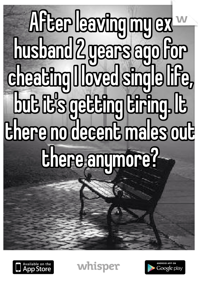 After leaving my ex husband 2 years ago for cheating I loved single life, but it's getting tiring. It there no decent males out there anymore? 