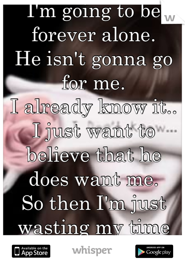 I'm going to be forever alone. 
He isn't gonna go for me.
I already know it.. I just want to believe that he does want me. 
So then I'm just wasting my time on him instead of finding someone