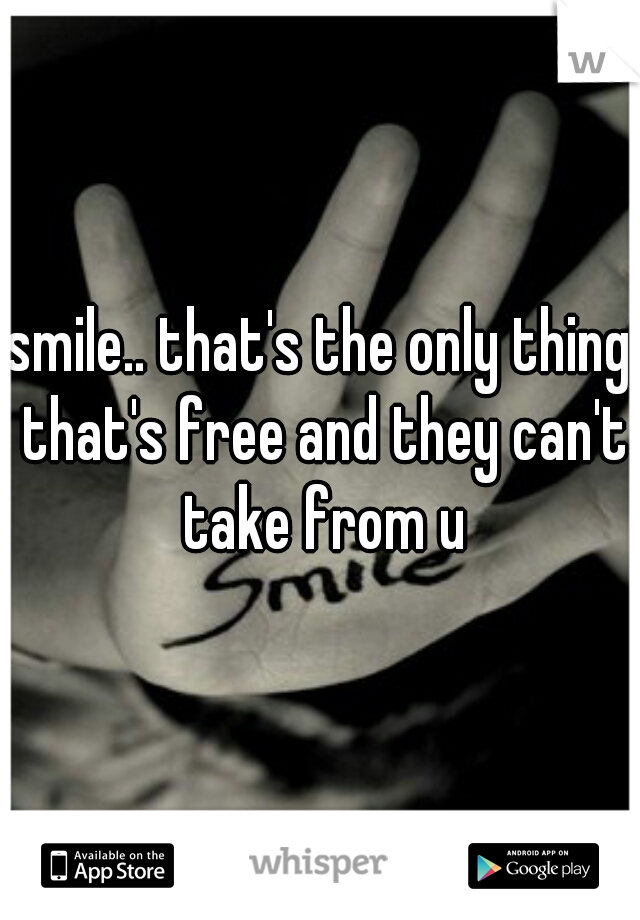 smile.. that's the only thing that's free and they can't take from u