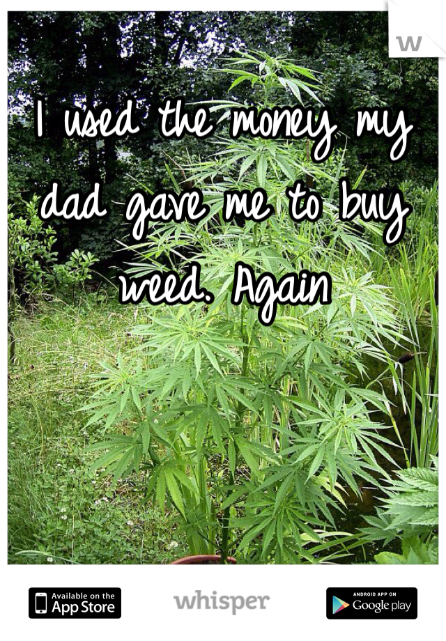 I used the money my dad gave me to buy weed. Again 