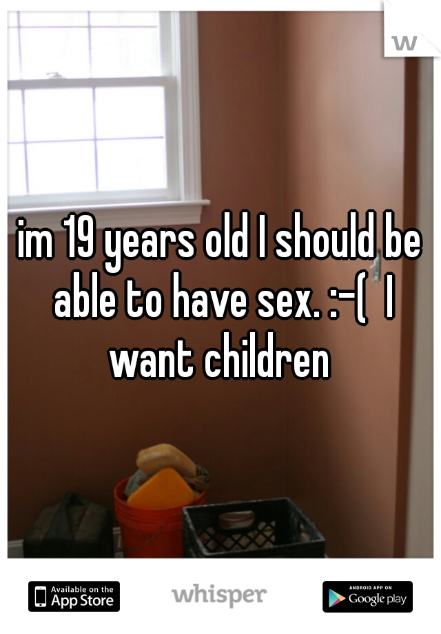 im 19 years old I should be able to have sex. :-(  I want children 
