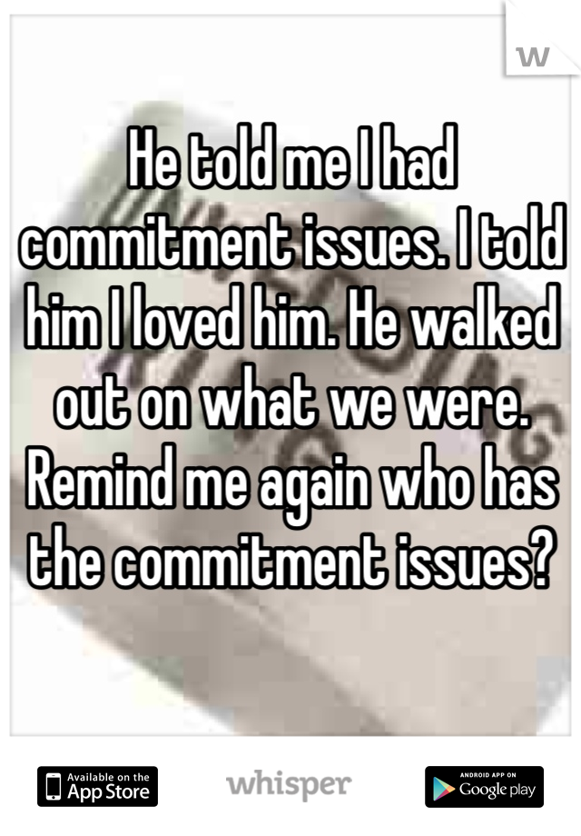 He told me I had commitment issues. I told him I loved him. He walked out on what we were. Remind me again who has the commitment issues?