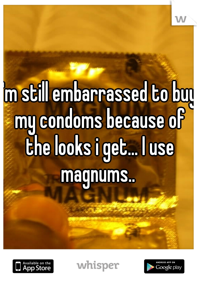 I'm still embarrassed to buy my condoms because of the looks i get... I use magnums.. 