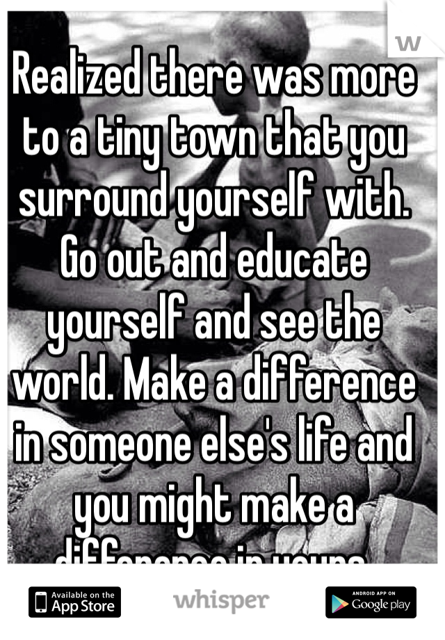 Realized there was more to a tiny town that you surround yourself with. Go out and educate yourself and see the world. Make a difference in someone else's life and you might make a difference in yours. 