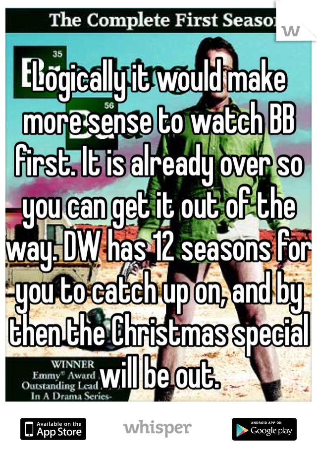 Logically it would make more sense to watch BB first. It is already over so you can get it out of the way. DW has 12 seasons for you to catch up on, and by then the Christmas special will be out.