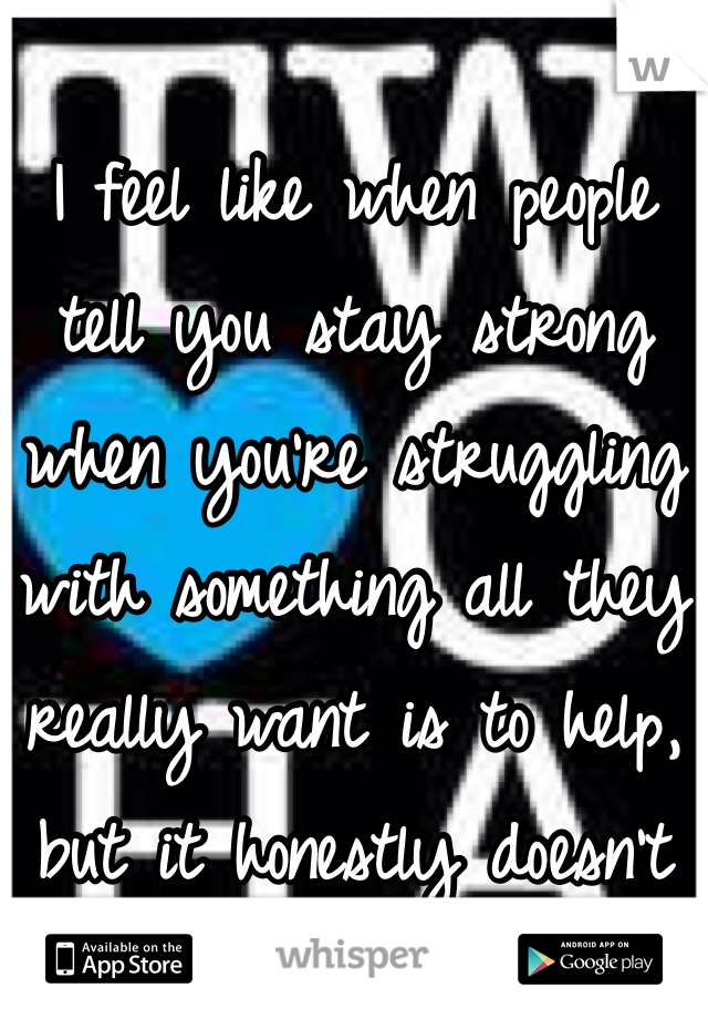 
I feel like when people tell you stay strong when you're struggling with something all they really want is to help, but it honestly doesn't for most people I know.