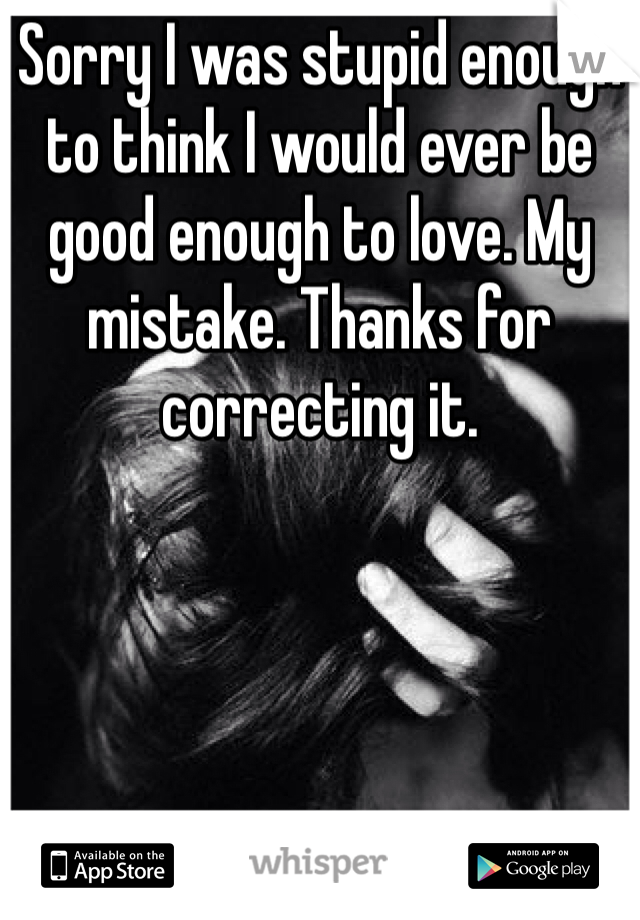 Sorry I was stupid enough to think I would ever be good enough to love. My mistake. Thanks for correcting it. 