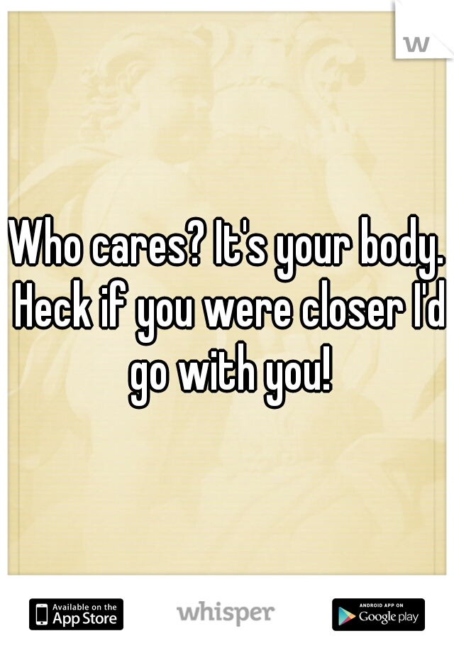 Who cares? It's your body. Heck if you were closer I'd go with you!
