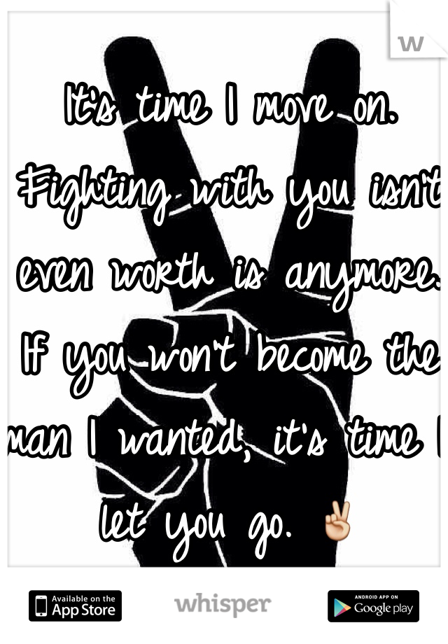 It's time I move on. 
Fighting with you isn't even worth is anymore.
If you won't become the man I wanted, it's time I let you go. ✌️