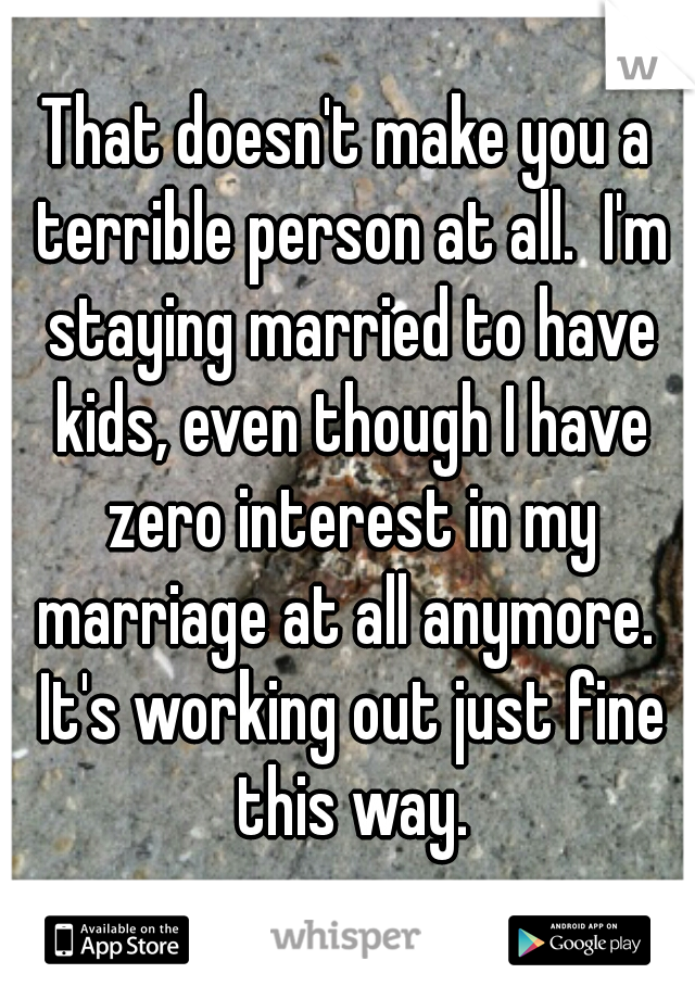 That doesn't make you a terrible person at all.  I'm staying married to have kids, even though I have zero interest in my marriage at all anymore.  It's working out just fine this way.
