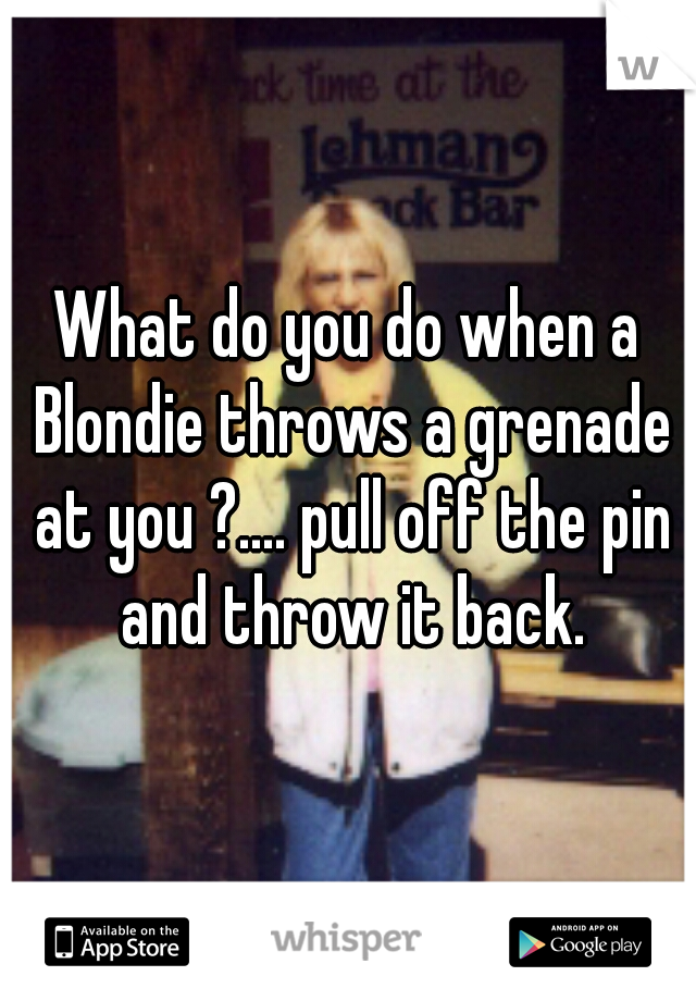 What do you do when a Blondie throws a grenade at you ?.... pull off the pin and throw it back.
