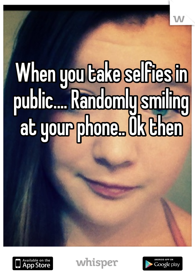 When you take selfies in public.... Randomly smiling at your phone.. Ok then