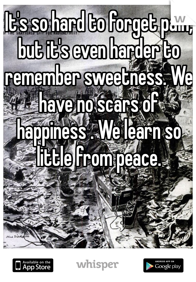 It's so hard to forget pain, but it's even harder to remember sweetness. We have no scars of happiness . We learn so little from peace. 