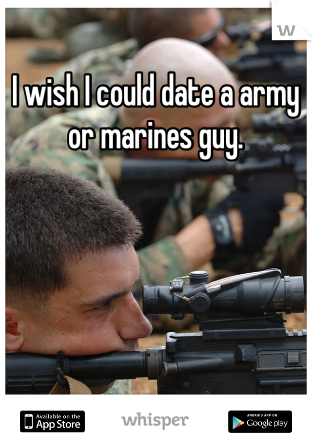 I wish I could date a army or marines guy. 