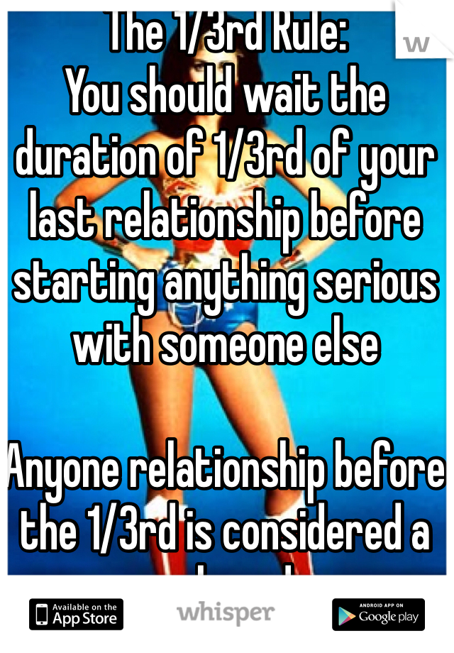 The 1/3rd Rule:
You should wait the duration of 1/3rd of your last relationship before starting anything serious with someone else

Anyone relationship before the 1/3rd is considered a rebound