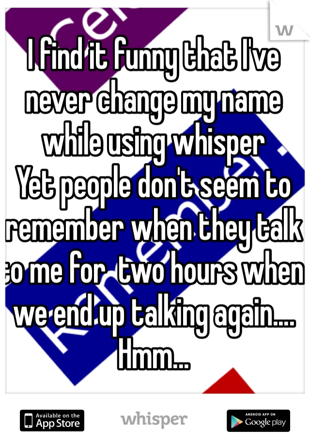 I find it funny that I've never change my name while using whisper 
Yet people don't seem to remember when they talk to me for  two hours when we end up talking again....
Hmm...