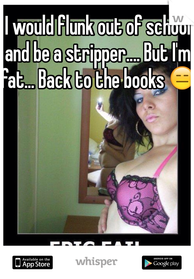 I would flunk out of school and be a stripper.... But I'm fat... Back to the books 😑