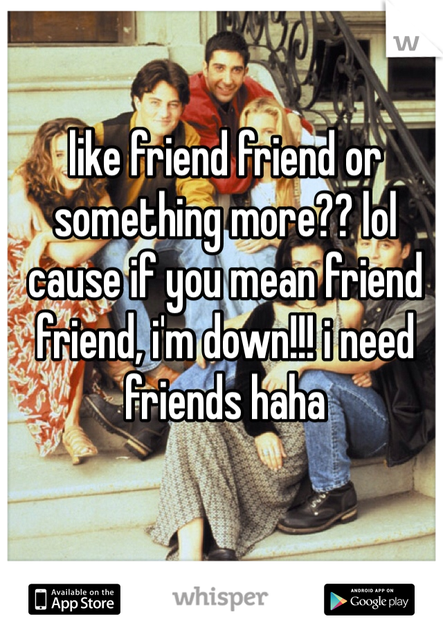 like friend friend or something more?? lol cause if you mean friend friend, i'm down!!! i need friends haha