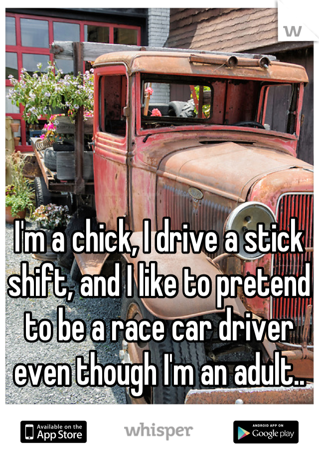 I'm a chick, I drive a stick shift, and I like to pretend to be a race car driver even though I'm an adult..