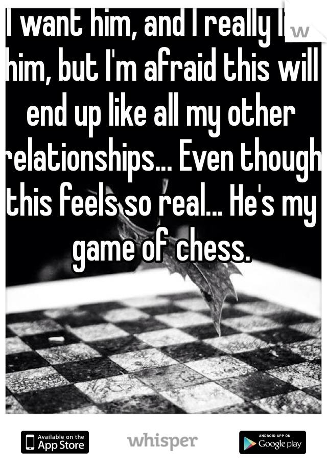 I want him, and I really like him, but I'm afraid this will end up like all my other relationships... Even though this feels so real... He's my game of chess.