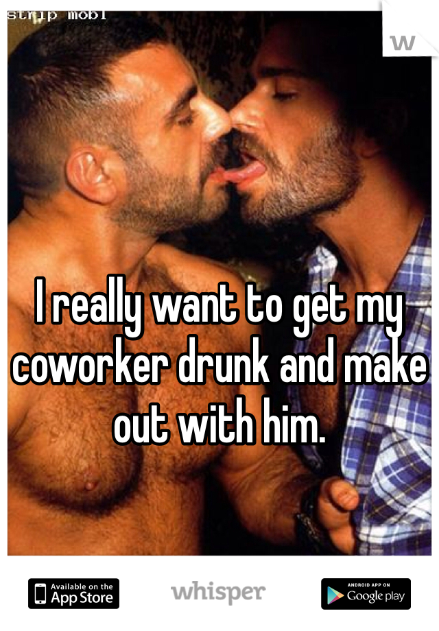 I really want to get my coworker drunk and make out with him.