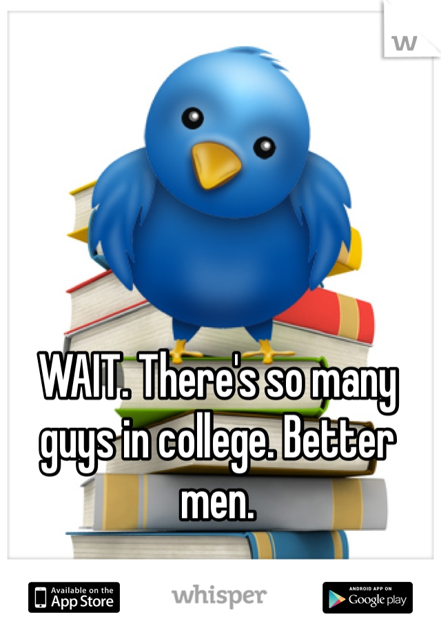 WAIT. There's so many guys in college. Better men.