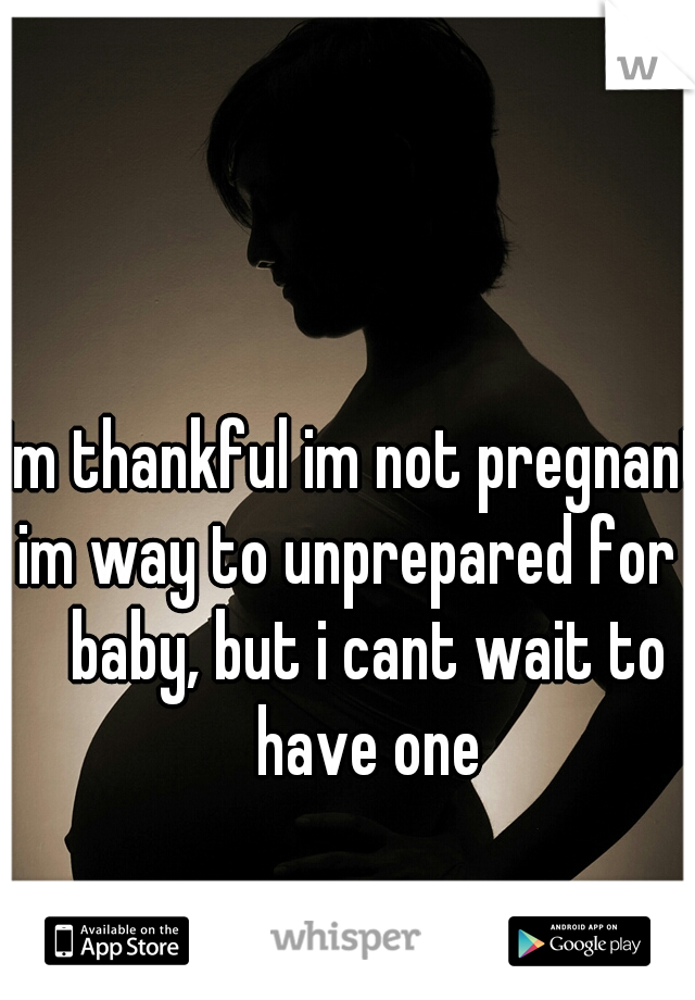 Im thankful im not pregnant, im way to unprepared for a baby, but i cant wait to have one