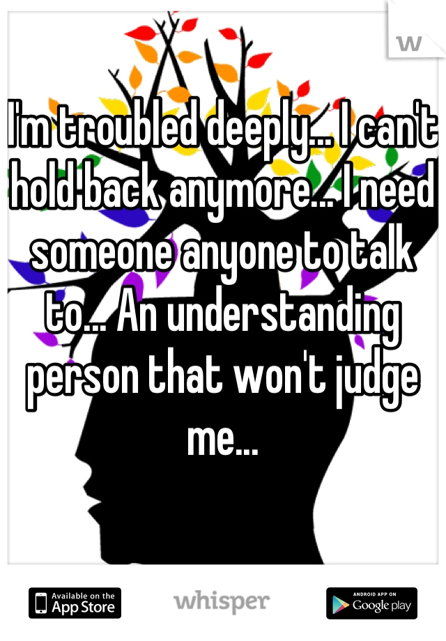 I'm troubled deeply... I can't hold back anymore... I need someone anyone to talk to... An understanding person that won't judge me...