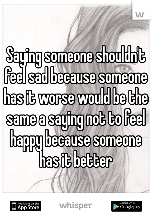Saying someone shouldn't feel sad because someone has it worse would be the same a saying not to feel happy because someone has it better