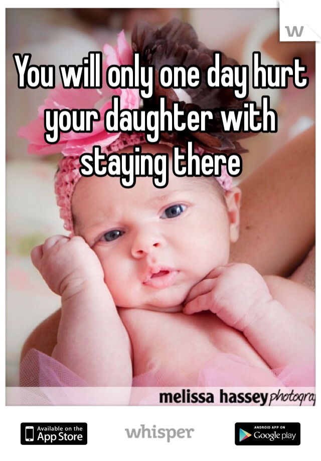 You will only one day hurt your daughter with staying there