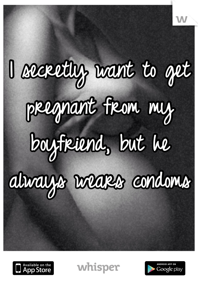 I secretly want to get pregnant from my boyfriend, but he always wears condoms 
