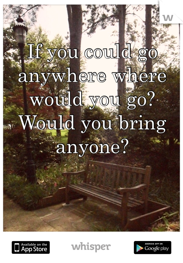 If you could go anywhere where would you go? Would you bring anyone?