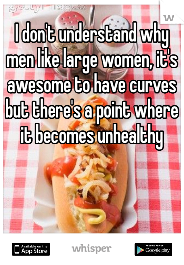 I don't understand why men like large women, it's awesome to have curves but there's a point where it becomes unhealthy 