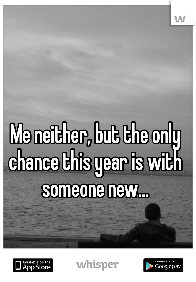 Me neither, but the only chance this year is with someone new...