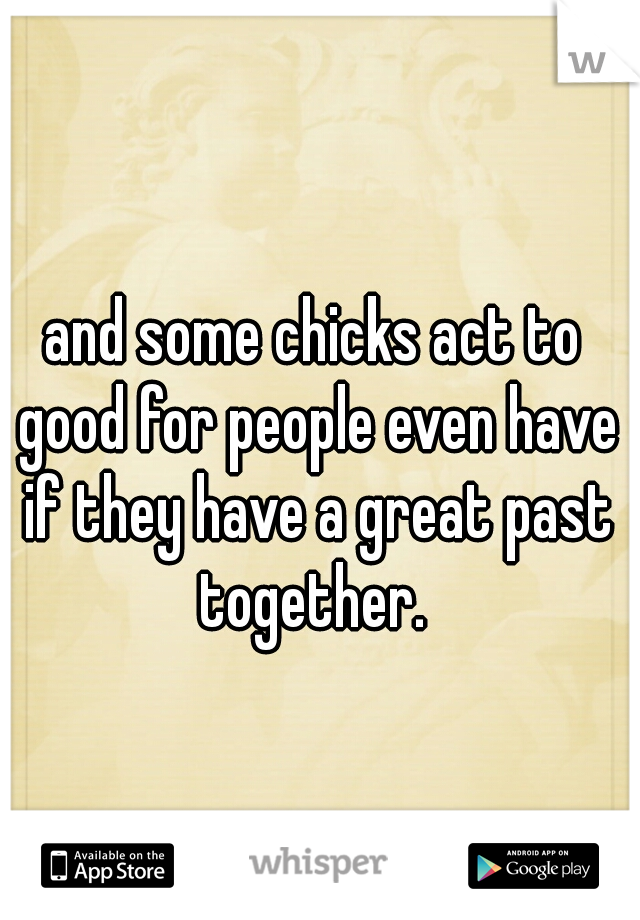 and some chicks act to good for people even have if they have a great past together. 
