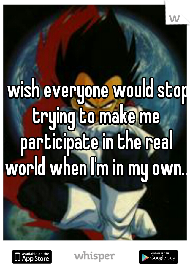 I wish everyone would stop trying to make me participate in the real world when I'm in my own..