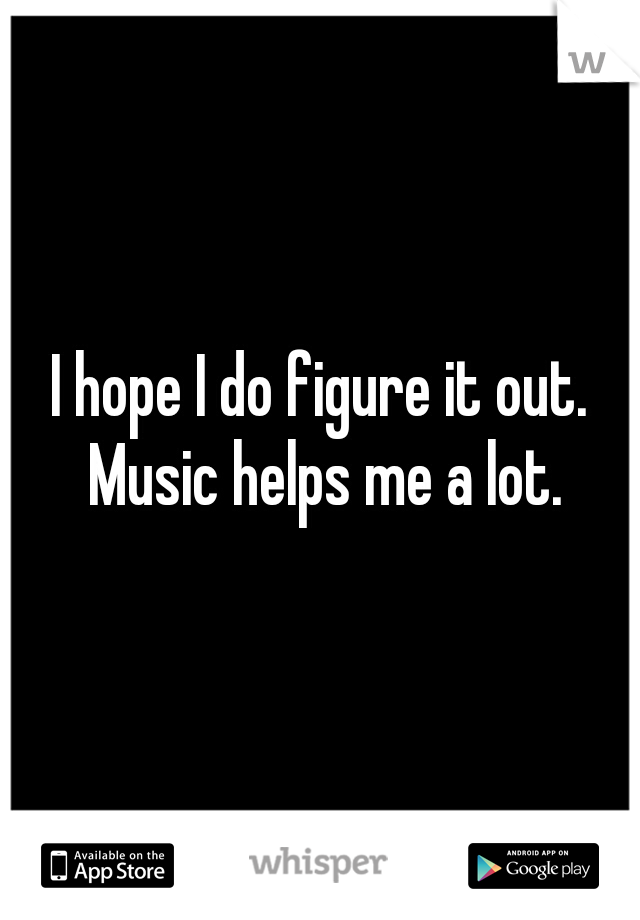 I hope I do figure it out. Music helps me a lot.