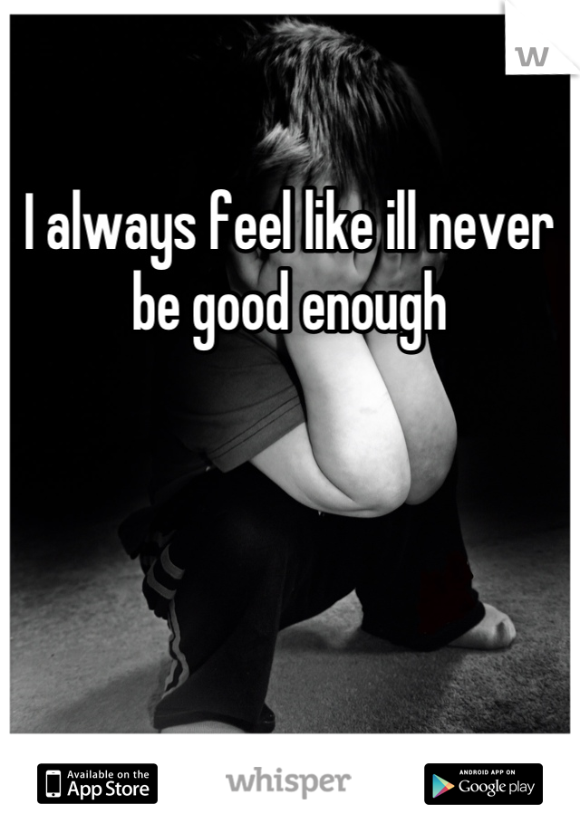I always feel like ill never be good enough