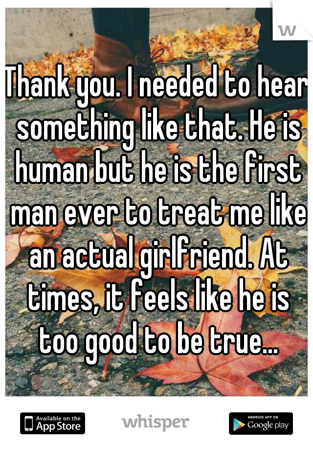 Thank you. I needed to hear something like that. He is human but he is the first man ever to treat me like an actual girlfriend. At times, it feels like he is too good to be true...