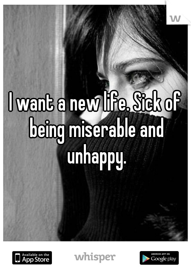 I want a new life. Sick of being miserable and unhappy.